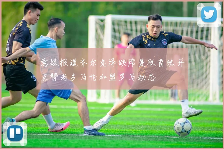意媒报道齐尔克泽缺席曼联首练并点赞老乡马伦加盟罗马动态