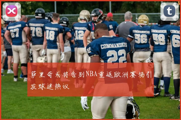萨里奇或将告别NBA重返欧洲赛场引发球迷热议