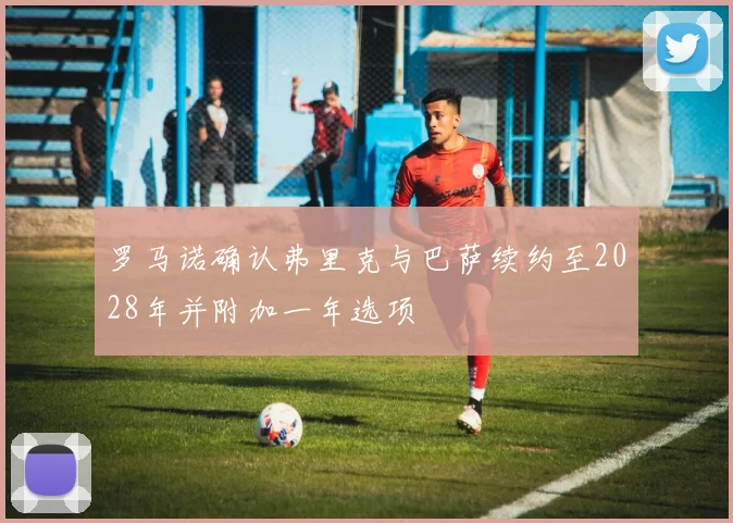 罗马诺确认弗里克与巴萨续约至2028年并附加一年选项