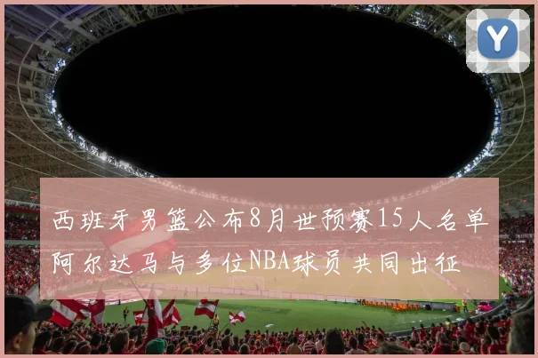 西班牙男篮公布8月世预赛15人名单阿尔达马与多位NBA球员共同出征