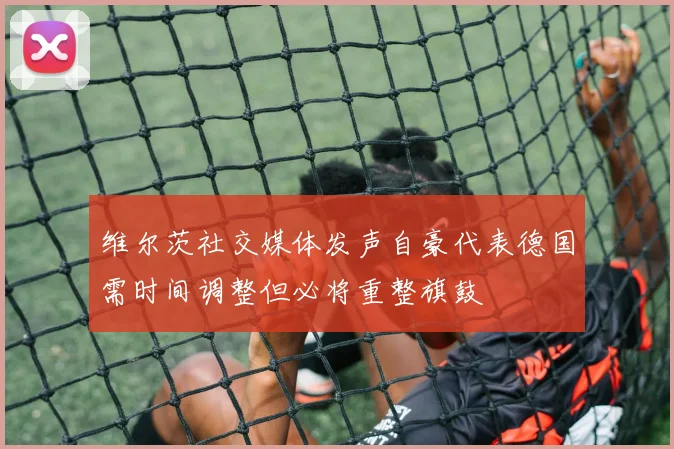 维尔茨社交媒体发声自豪代表德国需时间调整但必将重整旗鼓