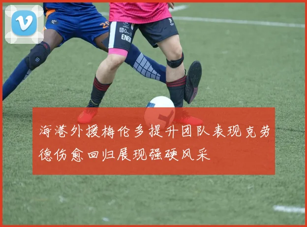 海港外援梅伦多提升团队表现克劳德伤愈回归展现强硬风采