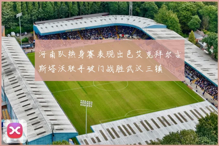 河南队热身赛表现出色艾克拜尔古斯塔沃联手破门战胜武汉三镇