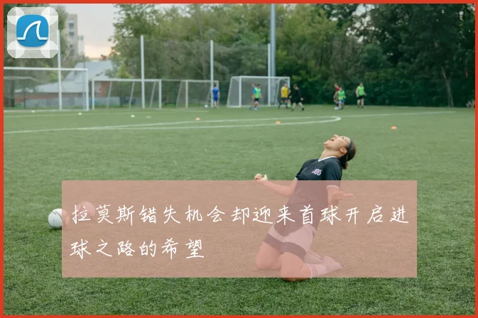 拉莫斯错失机会却迎来首球开启进球之路的希望