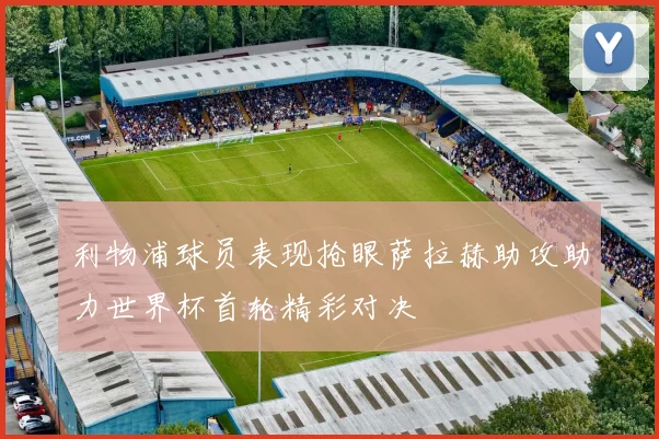 利物浦球员表现抢眼萨拉赫助攻助力世界杯首轮精彩对决