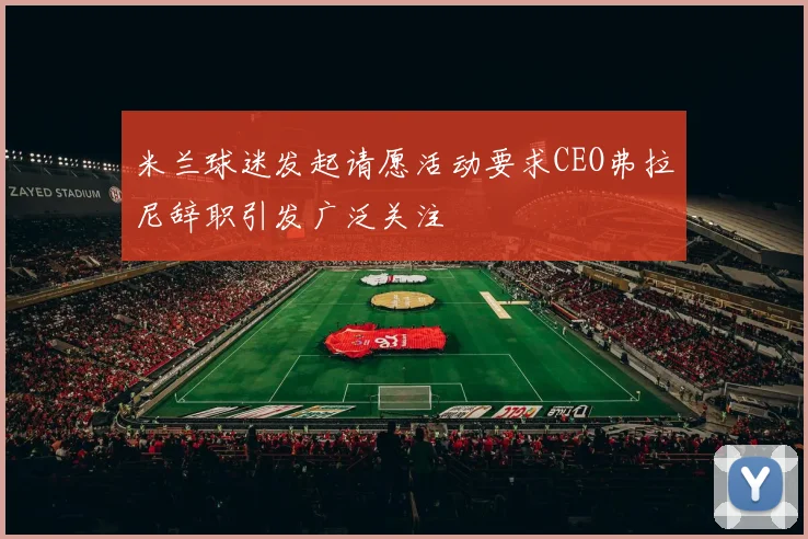 米兰球迷发起请愿活动要求CEO弗拉尼辞职引发广泛关注