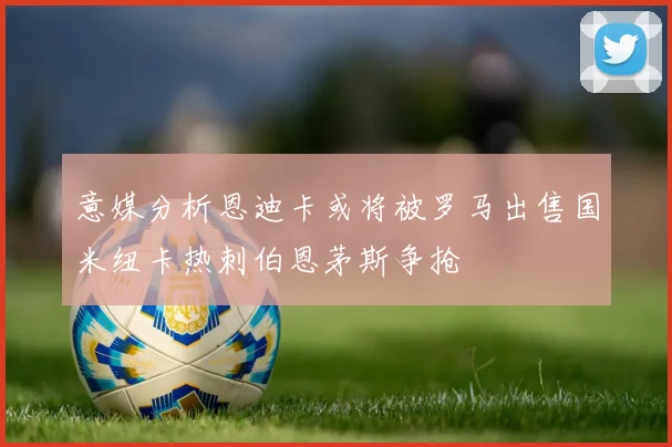 意媒分析恩迪卡或将被罗马出售国米纽卡热刺伯恩茅斯争抢