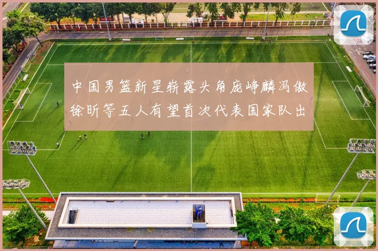 中国男篮新星崭露头角庞峥麟冯傲徐昕等五人有望首次代表国家队出战