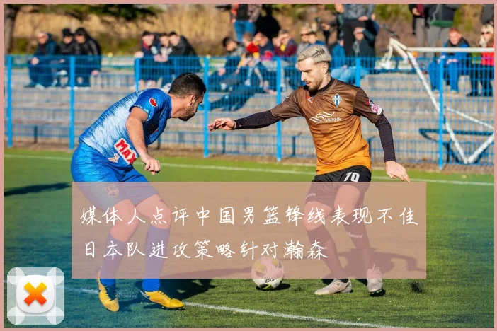 媒体人点评中国男篮锋线表现不佳日本队进攻策略针对瀚森