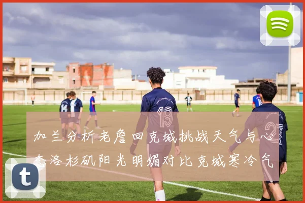 加兰分析老詹回克城挑战天气与心态洛杉矶阳光明媚对比克城寒冷气候