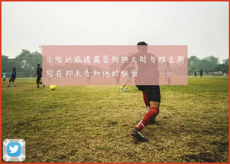 小哈达威透露签约热火时与维金斯同在却未告知他的秘密