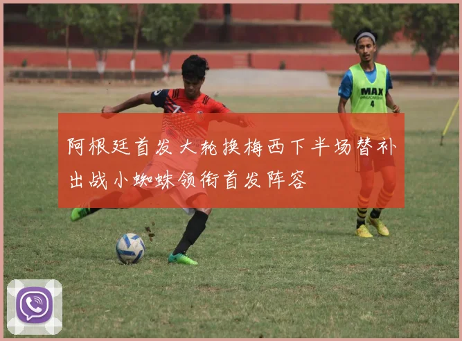 阿根廷首发大轮换梅西下半场替补出战小蜘蛛领衔首发阵容