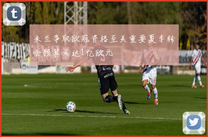 米兰争取欧冠资格至关重要夏季转会预算或达1亿欧元