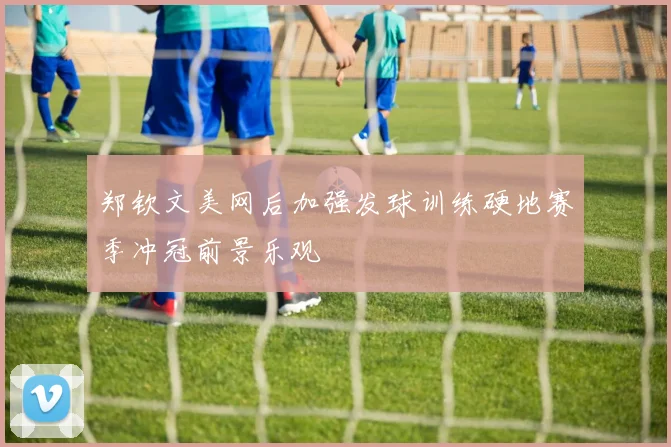 郑钦文美网后加强发球训练硬地赛季冲冠前景乐观