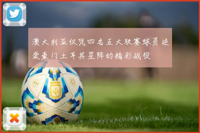 澳大利亚仅凭四名五大联赛球员逆袭豪门土耳其星阵的精彩战役