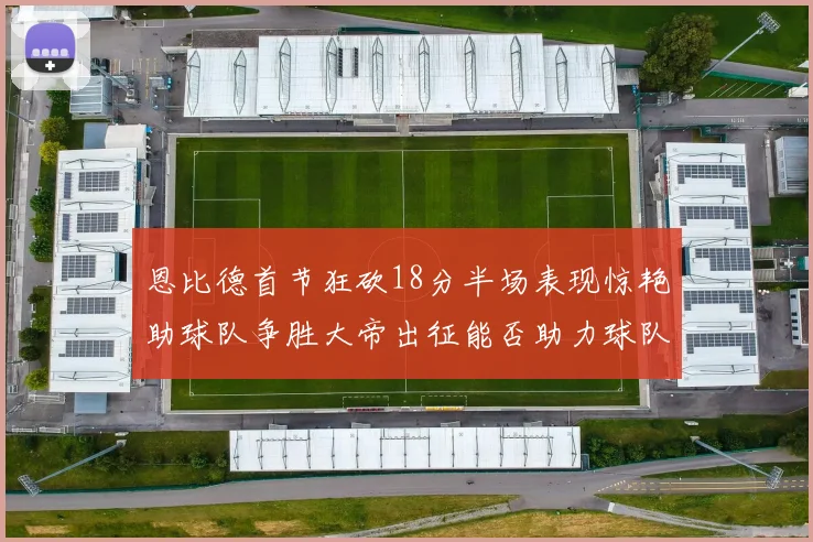 恩比德首节狂砍18分半场表现惊艳助球队争胜大帝出征能否助力球队逆袭