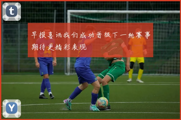 早报喜讯我们成功晋级下一轮赛事期待更精彩表现