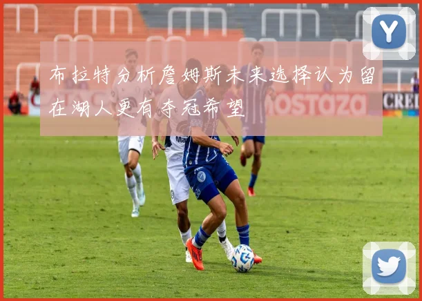 布拉特分析詹姆斯未来选择认为留在湖人更有夺冠希望