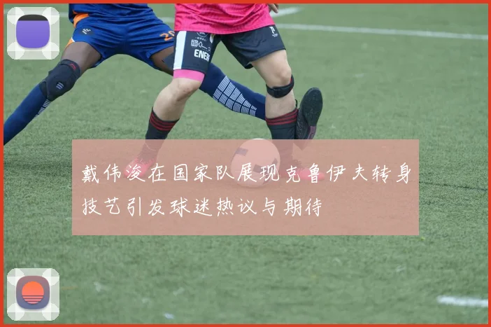 戴伟浚在国家队展现克鲁伊夫转身技艺引发球迷热议与期待