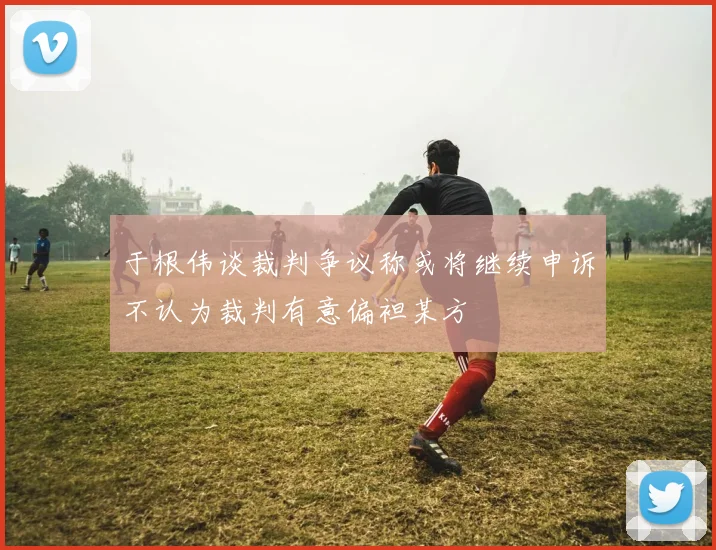 于根伟谈裁判争议称或将继续申诉不认为裁判有意偏袒某方