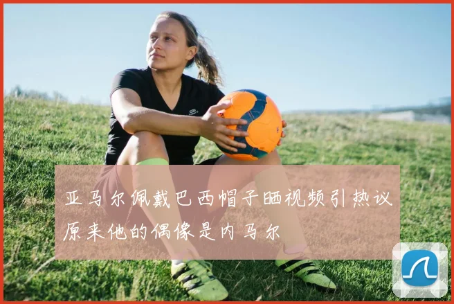 亚马尔佩戴巴西帽子晒视频引热议原来他的偶像是内马尔