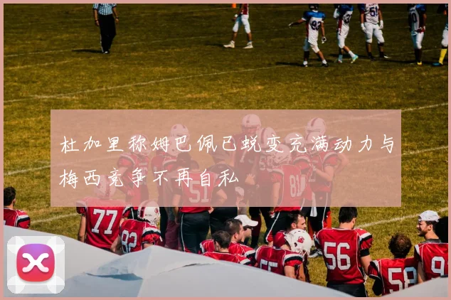杜加里称姆巴佩已蜕变充满动力与梅西竞争不再自私