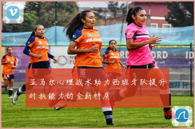 亚马尔心理战术助力西班牙队提升对抗能力的全新特质
